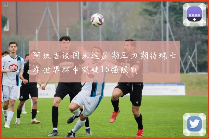 阿坎吉谈国米适应期压力期待瑞士在世界杯中突破16强限制