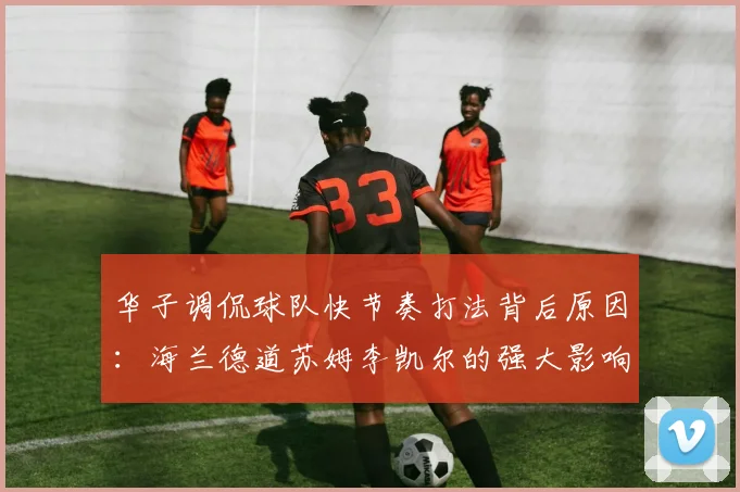 华子调侃球队快节奏打法背后原因：海兰德道苏姆李凯尔的强大影响力