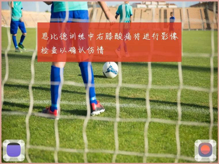 恩比德训练中右膝酸痛将进行影像检查以确认伤情