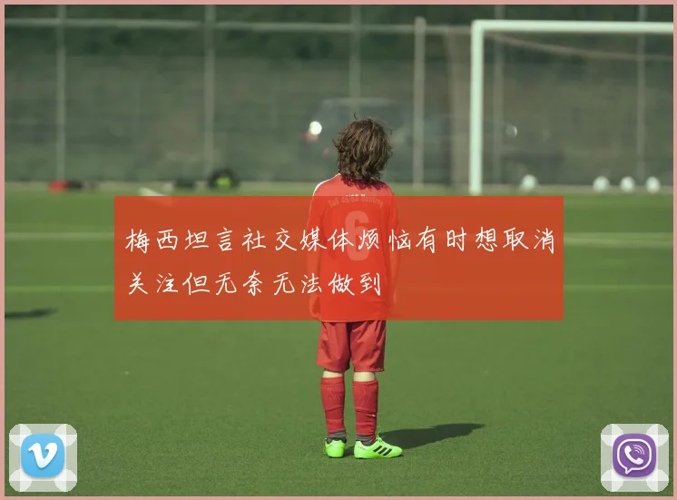 梅西坦言社交媒体烦恼有时想取消关注但无奈无法做到