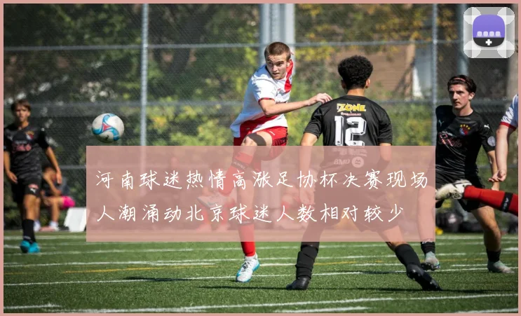 河南球迷热情高涨足协杯决赛现场人潮涌动北京球迷人数相对较少