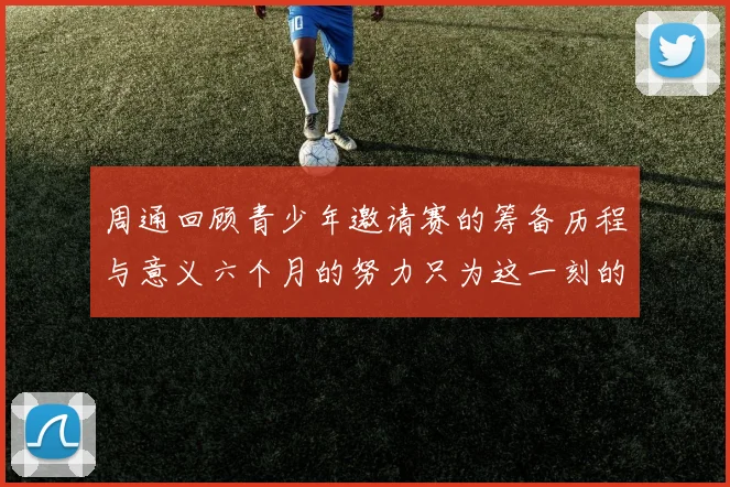 周通回顾青少年邀请赛的筹备历程与意义六个月的努力只为这一刻的精彩