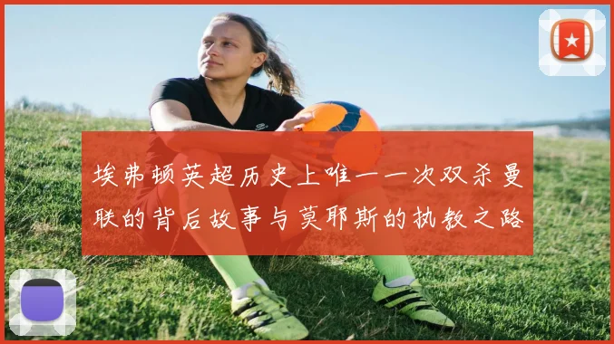 埃弗顿英超历史上唯一一次双杀曼联的背后故事与莫耶斯的执教之路