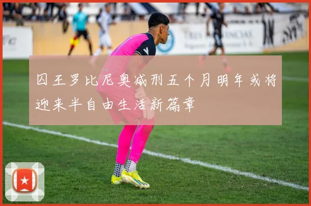 囚王罗比尼奥减刑五个月明年或将迎来半自由生活新篇章