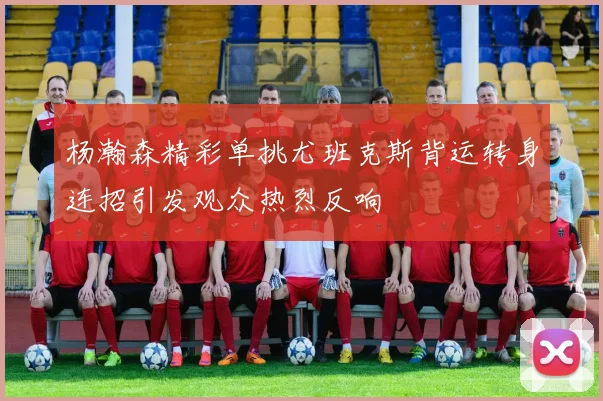 杨瀚森精彩单挑尤班克斯背运转身连招引发观众热烈反响