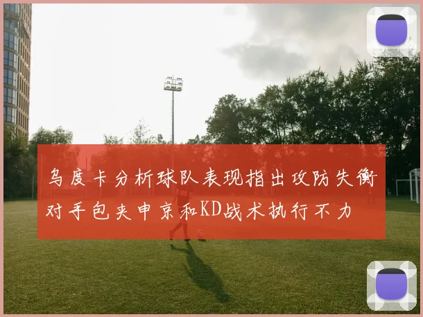 乌度卡分析球队表现指出攻防失衡对手包夹申京和KD战术执行不力
