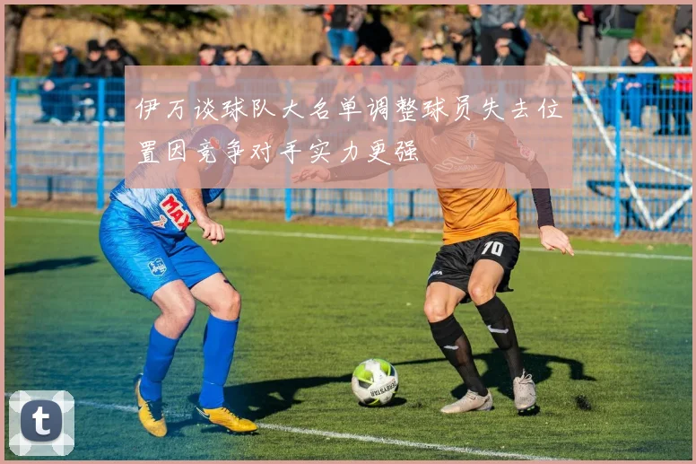 伊万谈球队大名单调整球员失去位置因竞争对手实力更强