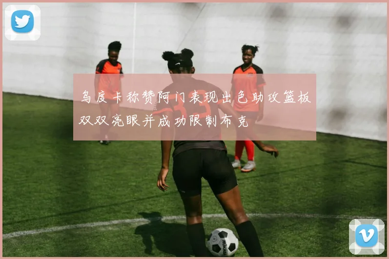 乌度卡称赞阿门表现出色助攻篮板双双亮眼并成功限制布克