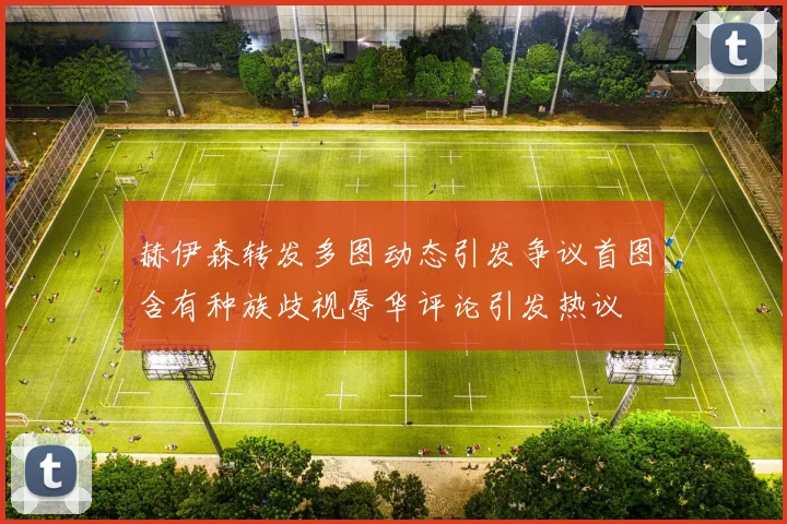 赫伊森转发多图动态引发争议首图含有种族歧视辱华评论引发热议