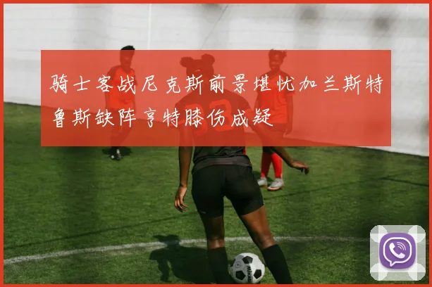 骑士客战尼克斯前景堪忧加兰斯特鲁斯缺阵亨特膝伤成疑