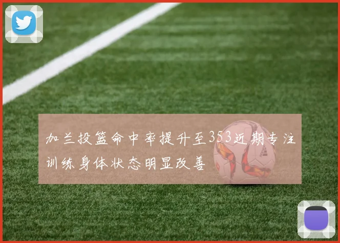 加兰投篮命中率提升至353近期专注训练身体状态明显改善