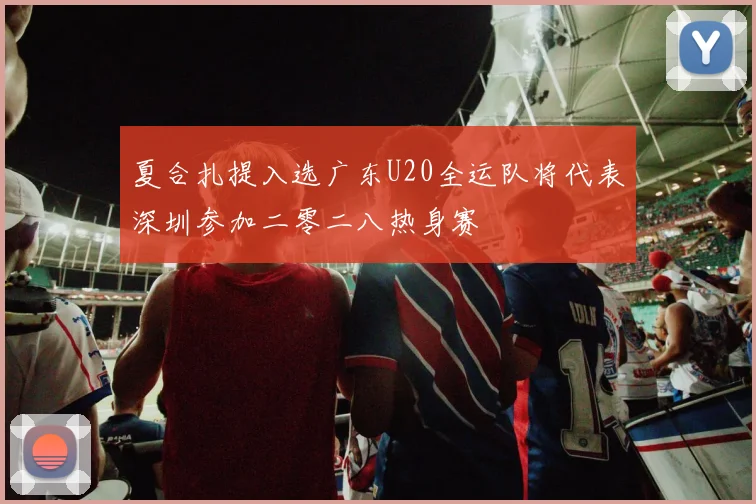 夏合扎提入选广东U20全运队将代表深圳参加二零二八热身赛