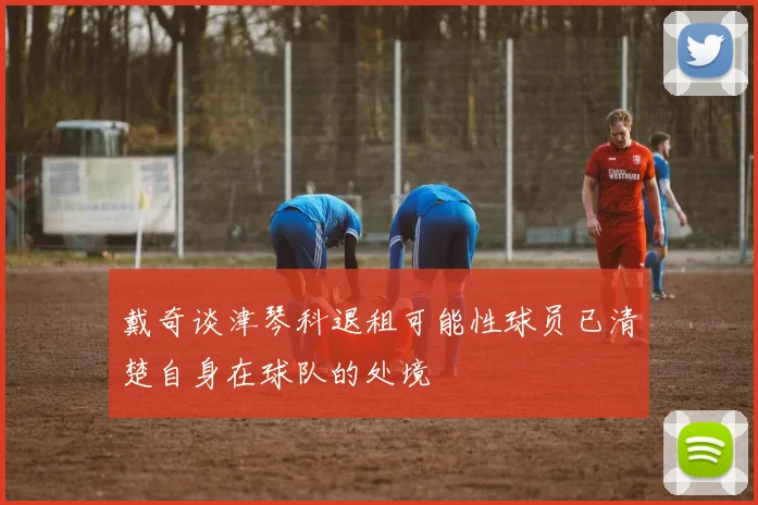 戴奇谈津琴科退租可能性球员已清楚自身在球队的处境