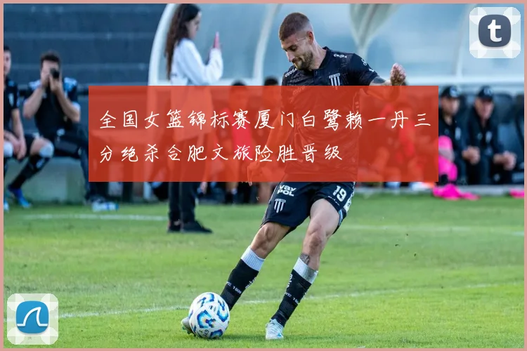 全国女篮锦标赛厦门白鹭赖一丹三分绝杀合肥文旅险胜晋级