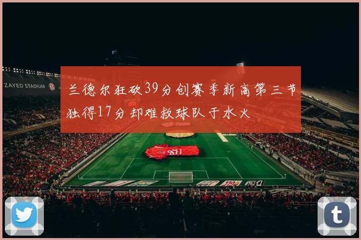 兰德尔狂砍39分创赛季新高第三节独得17分却难救球队于水火