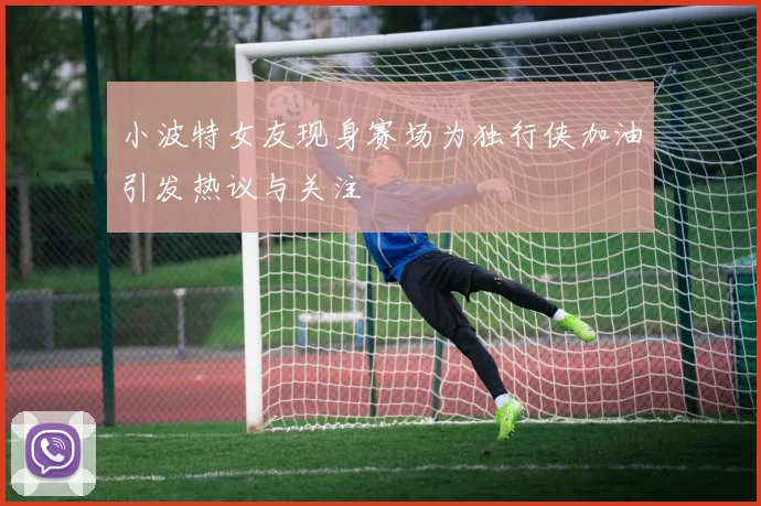 小波特女友现身赛场为独行侠加油引发热议与关注