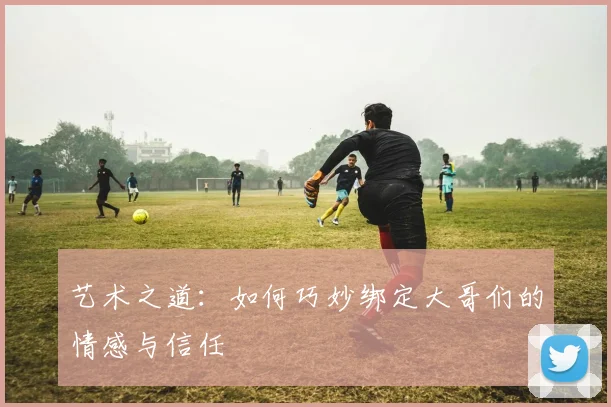 艺术之道：如何巧妙绑定大哥们的情感与信任
