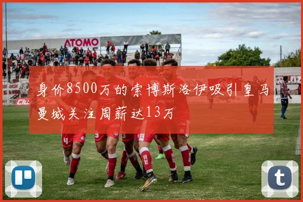 身价8500万的索博斯洛伊吸引皇马曼城关注周薪达13万