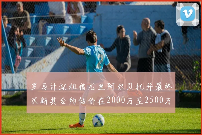 罗马计划租借尤里阿尔贝托并最终买断其合约估价在2000万至2500万欧元之间