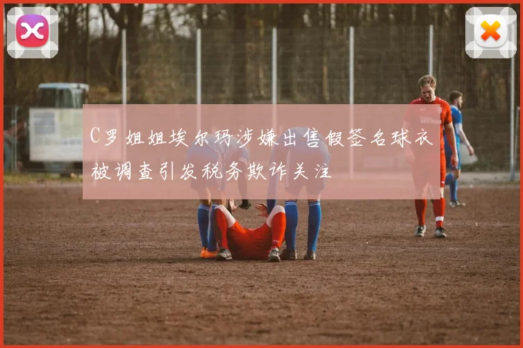 C罗姐姐埃尔玛涉嫌出售假签名球衣被调查引发税务欺诈关注