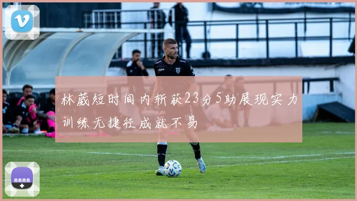 林葳短时间内斩获23分5助展现实力训练无捷径成就不易