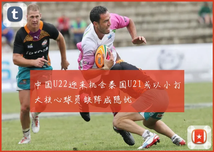 中国U22迎来机会泰国U21或以小打大核心球员缺阵成隐忧