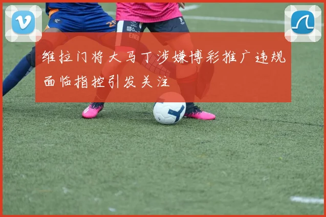 维拉门将大马丁涉嫌博彩推广违规面临指控引发关注