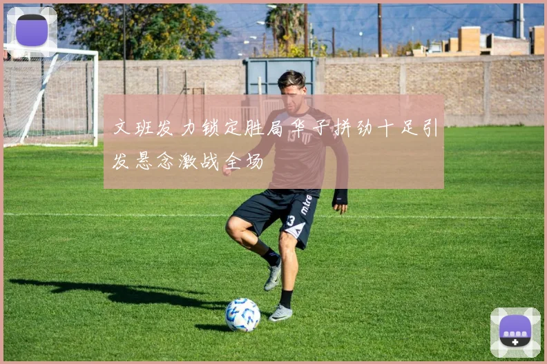 文班发力锁定胜局华子拼劲十足引发悬念激战全场