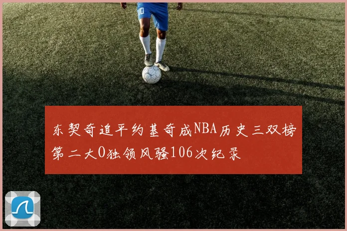 东契奇追平约基奇成NBA历史三双榜第二大O独领风骚106次纪录