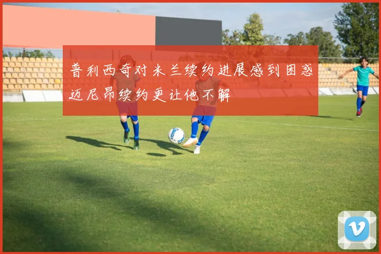 普利西奇对米兰续约进展感到困惑迈尼昂续约更让他不解