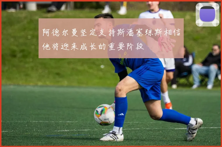 阿德尔曼坚定支持斯潘塞琼斯相信他将迎来成长的重要阶段