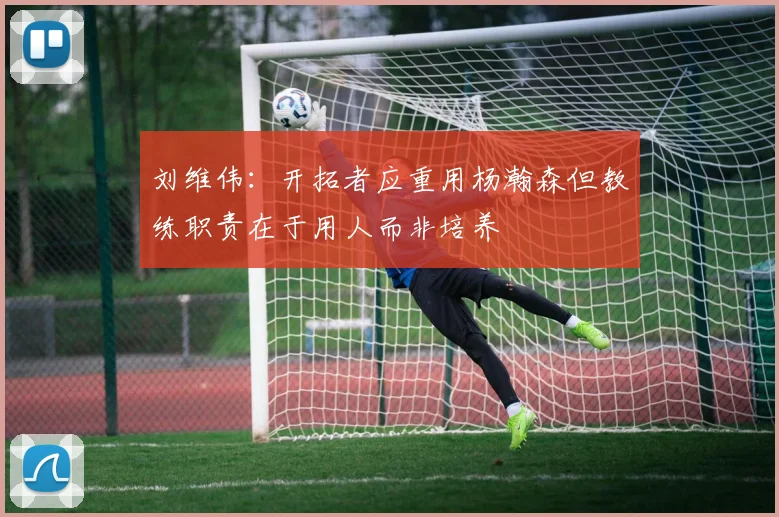 刘维伟：开拓者应重用杨瀚森但教练职责在于用人而非培养
