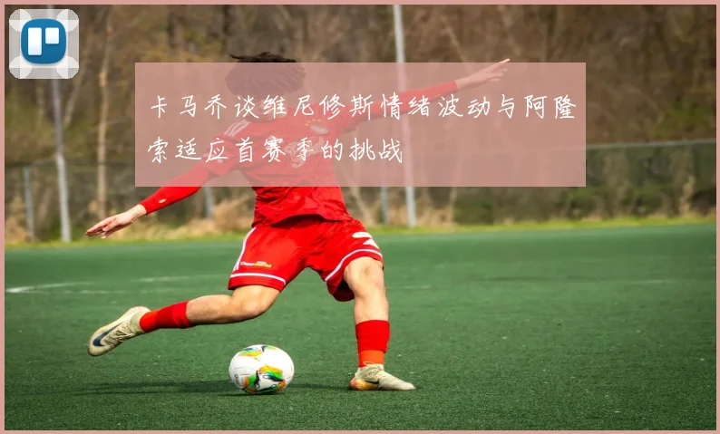 卡马乔谈维尼修斯情绪波动与阿隆索适应首赛季的挑战