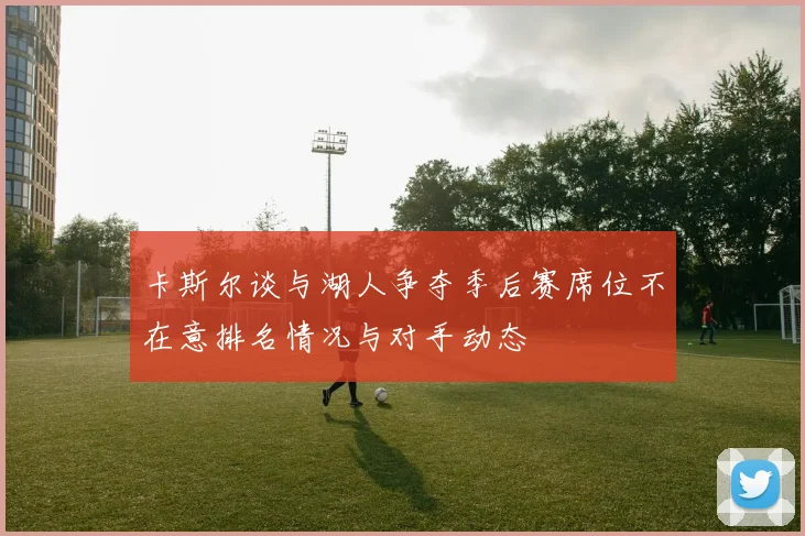 卡斯尔谈与湖人争夺季后赛席位不在意排名情况与对手动态