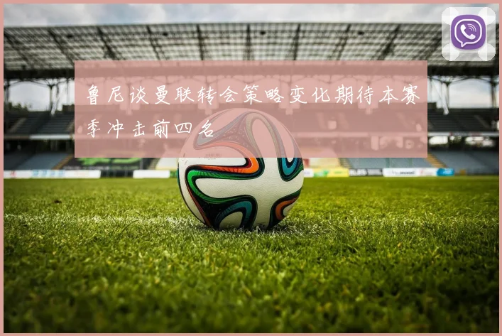 鲁尼谈曼联转会策略变化期待本赛季冲击前四名